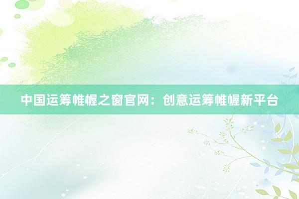 中国运筹帷幄之窗官网：创意运筹帷幄新平台